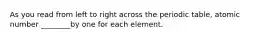 As you read from left to right across the periodic table, atomic number ________by one for each element.