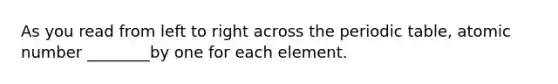 As you read from left to right across the periodic table, atomic number ________by one for each element.