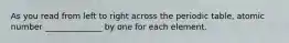 As you read from left to right across the periodic table, atomic number ______________ by one for each element.