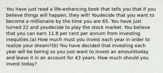 You have just read a life-enhancing book that tells you that if you believe things will happen, they will! Youdecide that you want to become a millionaire by the time you are 65. You have just turned 22 and youdecide to play the stock market. You believe that you can earn 11.8 per cent per annum from investing inequities.(a) How much must you invest each year in order to realize your dream?(b) You have decided that investing each year will be boring so you just want to invest an amounttoday and leave it in an account for 43 years. How much should you invest today?