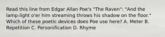 Read this line from Edgar Allan Poe's "The Raven": "And the lamp-light o'er him streaming throws his shadow on the floor." Which of these poetic devices does Poe use here? A. Meter B. Repetition C. Personification D. Rhyme