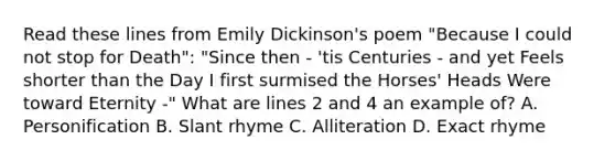 Read these lines from Emily Dickinson's poem "Because I could not stop for Death": "Since then - 'tis Centuries - and yet Feels shorter than the Day I first surmised the Horses' Heads Were toward Eternity -" What are lines 2 and 4 an example of? A. Personification B. Slant rhyme C. Alliteration D. Exact rhyme