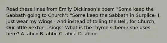 Read these lines from Emily Dickinson's poem "Some keep the Sabbath going to Church": "Some keep the Sabbath in Surplice- I, just wear my Wings - And instead of tolling the Bell, for Church, Our little Sexton - sings" What is the rhyme scheme she uses here? A. abcb B. abbc C. abca D. abab