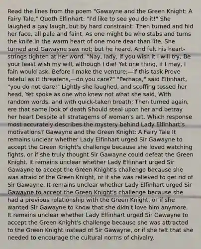 Read the lines from the poem "Gawayne and the Green Knight: A Fairy Tale." Quoth Elfinhart: "I'd like to see you do it!" She laughed a gay laugh, but by hard constraint: Then turned and hid her face, all pale and faint, As one might be who stabs and turns the knife In the warm heart of one more dear than life. She turned and Gawayne saw not; but he heard, And felt his heart-strings tighten at her word. "Nay, lady, if you wish it I will try; Be your least wish my will, although I die! Yet one thing, if I may, I fain would ask, Before I make the venture;—if this task Prove fateful as it threatens,—do you care?" "Perhaps," said Elfinhart, "you do not dare!" Lightly she laughed, and scoffing tossed her head, Yet spoke as one who knew not what she said, With random words, and with quick-taken breath; Then turned again, ere that same look of death Should steal upon her and betray her heart Despite all stratagems of woman's art. Which response most accurately describes the mystery behind Lady Elfinhart's motivations? Gawayne and the Green Knight: A Fairy Tale It remains unclear whether Lady Elfinhart urged Sir Gawayne to accept the Green Knight's challenge because she loved watching fights, or if she truly thought Sir Gawayne could defeat the Green Knight. It remains unclear whether Lady Elfinhart urged Sir Gawayne to accept the Green Knight's challenge because she was afraid of the Green Knight, or if she was relieved to get rid of Sir Gawayne. It remains unclear whether Lady Elfinhart urged Sir Gawayne to accept the Green Knight's challenge because she had a previous relationship with the Green Knight, or if she wanted Sir Gawayne to know that she didn't love him anymore. It remains unclear whether Lady Elfinhart urged Sir Gawayne to accept the Green Knight's challenge because she was attracted to the Green Knight instead of Sir Gawayne, or if she felt that she needed to encourage the <a href='https://www.questionai.com/knowledge/kVsGtSh49d-cultural-norms' class='anchor-knowledge'>cultural norms</a> of chivalry.