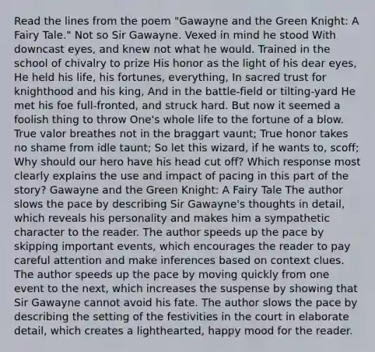 Read the lines from the poem "Gawayne and the Green Knight: A Fairy Tale." Not so Sir Gawayne. Vexed in mind he stood With downcast eyes, and knew not what he would. Trained in the school of chivalry to prize His honor as the light of his dear eyes, He held his life, his fortunes, everything, In sacred trust for knighthood and his king, And in the battle-field or tilting-yard He met his foe full-fronted, and struck hard. But now it seemed a foolish thing to throw One's whole life to the fortune of a blow. True valor breathes not in the braggart vaunt; True honor takes no shame from idle taunt; So let this wizard, if he wants to, scoff; Why should our hero have his head cut off? Which response most clearly explains the use and impact of pacing in this part of the story? Gawayne and the Green Knight: A Fairy Tale The author slows the pace by describing Sir Gawayne's thoughts in detail, which reveals his personality and makes him a sympathetic character to the reader. The author speeds up the pace by skipping important events, which encourages the reader to pay careful attention and make inferences based on context clues. The author speeds up the pace by moving quickly from one event to the next, which increases the suspense by showing that Sir Gawayne cannot avoid his fate. The author slows the pace by describing the setting of the festivities in the court in elaborate detail, which creates a lighthearted, happy mood for the reader.