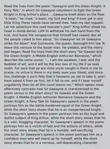 Read the lines from the poem "Gawayne and the Green Knight: A Fairy Tale," in which Sir Gawayne volunteers to fight the Green Knight in King Arthur's place. ...Gawayne knelt down on the floor. "A boon," he cried, "a boon, my lord and king! If ever yet in any little thing These hands have served thee, hear my last request: Let me adventure this mad monster's jest!" King Arthur shook his head in dumb denial, Loth to withdraw his own hand from the trial, And leave the vengeance that himself had vowed; But all the people called to him aloud, "Sir Gawayne! let Sir Gawayne strike the blow!" And Guinevere, the queen, besought him low To leave this venture to the lesser man. He yielded, and the merry jest began. Read the lines from the short story "Sir Gawain and the Green Knight: A Middle-English Arthurian Romance," which describe the same scene. "... I am the weakest, I wot, and the feeblest of wit, and it will be the less loss of my life if ye seek sooth. For save that ye are mine uncle naught is there in me to praise, no virtue is there in my body save your blood, and since this challenge is such folly that it beseems ye not to take it, and I have asked it from ye first, let it fall to me, and if I bear myself ungallantly then let all this court blame me." Which option most effectively contrasts how Sir Gawayne is characterized in the poem versus in the short story? Sir Gawain and the Green Knight: A Middle-English Arthurian Romance Gawayne and the Green Knight: A Fairy Tale Sir Gawayne's speech in the poem portrays him as the battle-hardened equal of the Green Knight, while the short story shows that he is an inexperienced knight. Sir Gawayne's speech in the poem portrays him as the loyal and dutiful subject of King Arthur, while the short story shows that he is a vain, bragging character. Sir Gawayne's speech in the poem portrays him as a victim of fate and the actions of others, while the short story shows that he is a humble, self-sacrificing character. Sir Gawayne's speech in the poem portrays him as a confident man who will stand up for himself, while the short story shows that he is a nervous, self-deprecating character.