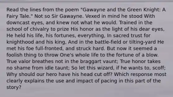 Read the lines from the poem "Gawayne and the Green Knight: A Fairy Tale." Not so Sir Gawayne. Vexed in mind he stood With downcast eyes, and knew not what he would. Trained in the school of chivalry to prize His honor as the light of his dear eyes, He held his life, his fortunes, everything, In sacred trust for knighthood and his king, And in the battle-field or tilting-yard He met his foe full-fronted, and struck hard. But now it seemed a foolish thing to throw One's whole life to the fortune of a blow. True valor breathes not in the braggart vaunt; True honor takes no shame from idle taunt; So let this wizard, if he wants to, scoff; Why should our hero have his head cut off? Which response most clearly explains the use and impact of pacing in this part of the story?