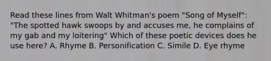 Read these lines from Walt Whitman's poem "Song of Myself": "The spotted hawk swoops by and accuses me, he complains of my gab and my loitering" Which of these poetic devices does he use here? A. Rhyme B. Personification C. Simile D. Eye rhyme