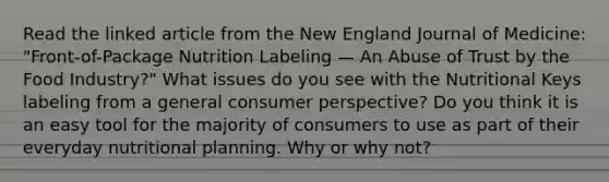 Read the linked article from the New England Journal of Medicine: "Front-of-Package Nutrition Labeling — An Abuse of Trust by the Food Industry?" What issues do you see with the Nutritional Keys labeling from a general consumer perspective? Do you think it is an easy tool for the majority of consumers to use as part of their everyday nutritional planning. Why or why not?