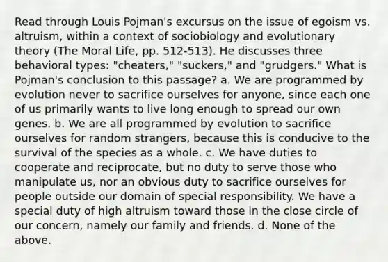 Read through Louis Pojman's excursus on the issue of egoism vs. altruism, within a context of sociobiology and evolutionary theory (The Moral Life, pp. 512-513). He discusses three behavioral types: "cheaters," "suckers," and "grudgers." What is Pojman's conclusion to this passage? a. We are programmed by evolution never to sacrifice ourselves for anyone, since each one of us primarily wants to live long enough to spread our own genes. b. We are all programmed by evolution to sacrifice ourselves for random strangers, because this is conducive to the survival of the species as a whole. c. We have duties to cooperate and reciprocate, but no duty to serve those who manipulate us, nor an obvious duty to sacrifice ourselves for people outside our domain of special responsibility. We have a special duty of high altruism toward those in the close circle of our concern, namely our family and friends. d. None of the above.