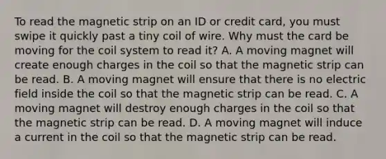 To read the magnetic strip on an ID or credit card, you must swipe it quickly past a tiny coil of wire. Why must the card be moving for the coil system to read it? A. A moving magnet will create enough charges in the coil so that the magnetic strip can be read. B. A moving magnet will ensure that there is no electric field inside the coil so that the magnetic strip can be read. C. A moving magnet will destroy enough charges in the coil so that the magnetic strip can be read. D. A moving magnet will induce a current in the coil so that the magnetic strip can be read.