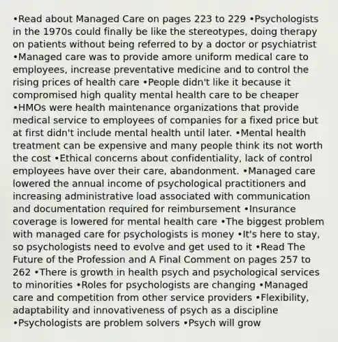 •Read about Managed Care on pages 223 to 229 •Psychologists in the 1970s could finally be like the stereotypes, doing therapy on patients without being referred to by a doctor or psychiatrist •Managed care was to provide amore uniform medical care to employees, increase preventative medicine and to control the rising prices of health care •People didn't like it because it compromised high quality mental health care to be cheaper •HMOs were health maintenance organizations that provide medical service to employees of companies for a fixed price but at first didn't include mental health until later. •Mental health treatment can be expensive and many people think its not worth the cost •Ethical concerns about confidentiality, lack of control employees have over their care, abandonment. •Managed care lowered the annual income of psychological practitioners and increasing administrative load associated with communication and documentation required for reimbursement •Insurance coverage is lowered for mental health care •The biggest problem with managed care for psychologists is money •It's here to stay, so psychologists need to evolve and get used to it •Read The Future of the Profession and A Final Comment on pages 257 to 262 •There is growth in health psych and psychological services to minorities •Roles for psychologists are changing •Managed care and competition from other service providers •Flexibility, adaptability and innovativeness of psych as a discipline •Psychologists are problem solvers •Psych will grow