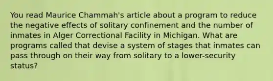 You read Maurice Chammah's article about a program to reduce the negative effects of solitary confinement and the number of inmates in Alger Correctional Facility in Michigan. What are programs called that devise a system of stages that inmates can pass through on their way from solitary to a lower-security status?