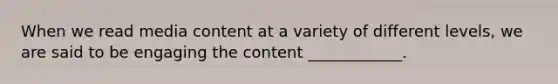 When we read media content at a variety of different levels, we are said to be engaging the content ____________.