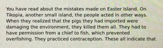 You have read about the mistakes made on Easter Island. On Tikopia, another small island, the people acted in other ways. When they realized that the pigs they had imported were damaging the environment, they killed them all. They had to have permission from a chief to fish, which prevented overfishing. They practiced contraception. These all indicate that