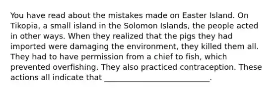 You have read about the mistakes made on Easter Island. On Tikopia, a small island in the Solomon Islands, the people acted in other ways. When they realized that the pigs they had imported were damaging the environment, they killed them all. They had to have permission from a chief to fish, which prevented overfishing. They also practiced contraception. These actions all indicate that ___________________________.