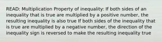 READ: Multiplication Property of inequality: If both sides of an inequality that is true are multiplied by a positive number, the resulting inequality is also true If both sides of the inequality that is true are multiplied by a negative number, the direction of the inequality sign is reversed to make the resulting inequality true