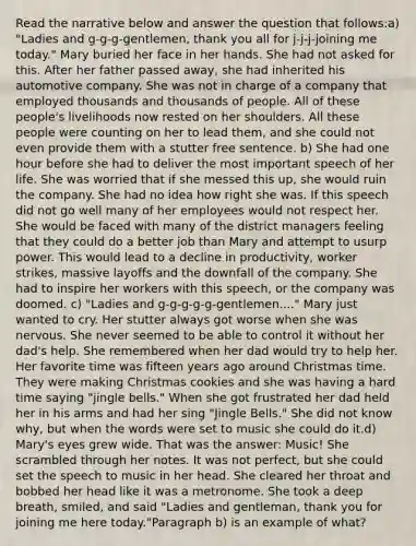 Read the narrative below and answer the question that follows:a) "Ladies and g-g-g-gentlemen, thank you all for j-j-j-joining me today." Mary buried her face in her hands. She had not asked for this. After her father passed away, she had inherited his automotive company. She was not in charge of a company that employed thousands and thousands of people. All of these people's livelihoods now rested on her shoulders. All these people were counting on her to lead them, and she could not even provide them with a stutter free sentence. b) She had one hour before she had to deliver the most important speech of her life. She was worried that if she messed this up, she would ruin the company. She had no idea how right she was. If this speech did not go well many of her employees would not respect her. She would be faced with many of the district managers feeling that they could do a better job than Mary and attempt to usurp power. This would lead to a decline in productivity, worker strikes, massive layoffs and the downfall of the company. She had to inspire her workers with this speech, or the company was doomed. c) "Ladies and g-g-g-g-g-gentlemen...." Mary just wanted to cry. Her stutter always got worse when she was nervous. She never seemed to be able to control it without her dad's help. She remembered when her dad would try to help her. Her favorite time was fifteen years ago around Christmas time. They were making Christmas cookies and she was having a hard time saying "jingle bells." When she got frustrated her dad held her in his arms and had her sing "Jingle Bells." She did not know why, but when the words were set to music she could do it.d) Mary's eyes grew wide. That was the answer: Music! She scrambled through her notes. It was not perfect, but she could set the speech to music in her head. She cleared her throat and bobbed her head like it was a metronome. She took a deep breath, smiled, and said "Ladies and gentleman, thank you for joining me here today."Paragraph b) is an example of what?