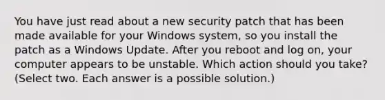 You have just read about a new security patch that has been made available for your Windows system, so you install the patch as a Windows Update. After you reboot and log on, your computer appears to be unstable. Which action should you take? (Select two. Each answer is a possible solution.)