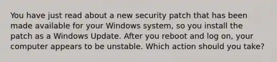 You have just read about a new security patch that has been made available for your Windows system, so you install the patch as a Windows Update. After you reboot and log on, your computer appears to be unstable. Which action should you take?