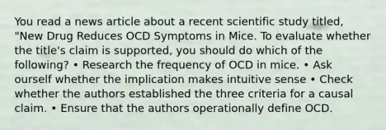 You read a news article about a recent scientific study titled, "New Drug Reduces OCD Symptoms in Mice. To evaluate whether the title's claim is supported, you should do which of the following? • Research the frequency of OCD in mice. • Ask ourself whether the implication makes intuitive sense • Check whether the authors established the three criteria for a causal claim. • Ensure that the authors operationally define OCD.