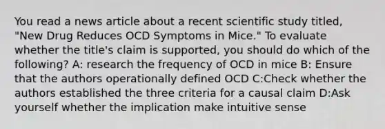 You read a news article about a recent scientific study titled, "New Drug Reduces OCD Symptoms in Mice." To evaluate whether the title's claim is supported, you should do which of the following? A: research the frequency of OCD in mice B: Ensure that the authors operationally defined OCD C:Check whether the authors established the three criteria for a causal claim D:Ask yourself whether the implication make intuitive sense