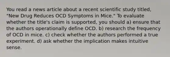 You read a news article about a recent scientific study titled, "New Drug Reduces OCD Symptoms in Mice." To evaluate whether the title's claim is supported, you should a) ensure that the authors operationally define OCD. b) research the frequency of OCD in mice. c) check whether the authors performed a true experiment. d) ask whether the implication makes intuitive sense.