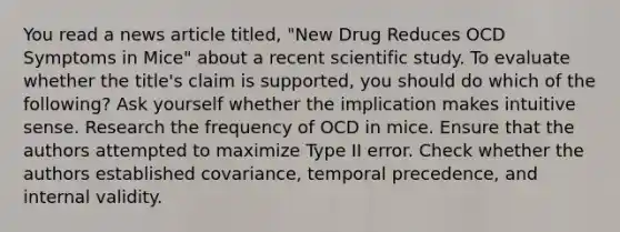 You read a news article titled, "New Drug Reduces OCD Symptoms in Mice" about a recent scientific study. To evaluate whether the title's claim is supported, you should do which of the following? Ask yourself whether the implication makes intuitive sense. Research the frequency of OCD in mice. Ensure that the authors attempted to maximize Type II error. Check whether the authors established covariance, temporal precedence, and internal validity.