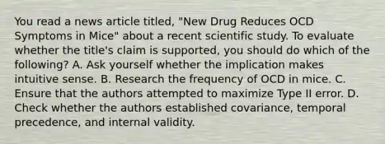 You read a news article titled, "New Drug Reduces OCD Symptoms in Mice" about a recent scientific study. To evaluate whether the title's claim is supported, you should do which of the following? A. Ask yourself whether the implication makes intuitive sense. B. Research the frequency of OCD in mice. C. Ensure that the authors attempted to maximize Type II error. D. Check whether the authors established covariance, temporal precedence, and internal validity.