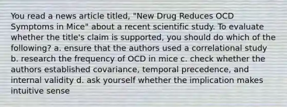 You read a news article titled, "New Drug Reduces OCD Symptoms in Mice" about a recent scientific study. To evaluate whether the title's claim is supported, you should do which of the following? a. ensure that the authors used a correlational study b. research the frequency of OCD in mice c. check whether the authors established covariance, temporal precedence, and internal validity d. ask yourself whether the implication makes intuitive sense