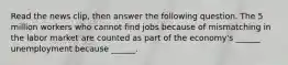 Read the news​ clip, then answer the following question. The 5 million workers who cannot find jobs because of mismatching in the labor market are counted as part of the​ economy's ______ unemployment because​ ______.