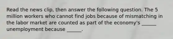 Read the news​ clip, then answer the following question. The 5 million workers who cannot find jobs because of mismatching in the labor market are counted as part of the​ economy's ______ unemployment because​ ______.