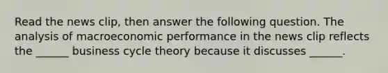 Read the news​ clip, then answer the following question. The analysis of macroeconomic performance in the news clip reflects the​ ______ business cycle theory because it discusses​ ______.