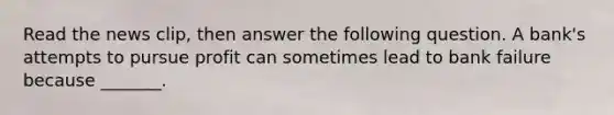 Read the news​ clip, then answer the following question. A​ bank's attempts to pursue profit can sometimes lead to bank failure because​ _______.