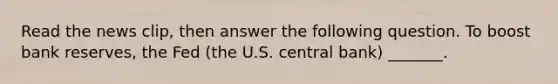 Read the news​ clip, then answer the following question. To boost bank​ reserves, the Fed​ (the U.S. central​ bank) _______.