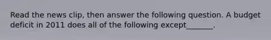 Read the news​ clip, then answer the following question. A budget deficit in 2011 does all of the following except​_______.