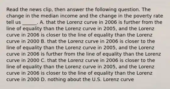 Read the news​ clip, then answer the following question. The change in the median income and the change in the poverty rate tell us​ ______. A. that the Lorenz curve in 2006 is further from the line of equality than the Lorenz curve in​ 2005, and the Lorenz curve in 2006 is closer to the line of equality than the Lorenz curve in 2000 B. that the Lorenz curve in 2006 is closer to the line of equality than the Lorenz curve in​ 2005, and the Lorenz curve in 2006 is further from the line of equality than the Lorenz curve in 2000 C. that the Lorenz curve in 2006 is closer to the line of equality than the Lorenz curve in​ 2005, and the Lorenz curve in 2006 is closer to the line of equality than the Lorenz curve in 2000 D. nothing about the U.S. Lorenz curve