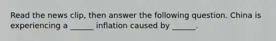 Read the news​ clip, then answer the following question. China is experiencing a​ ______ inflation caused by​ ______.