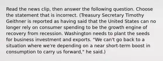 Read the news​ clip, then answer the following question. Choose the statement that is incorrect. (Treasury Secretary Timothy Geithner is reported as having said that the United States can no longer rely on consumer spending to be the growth engine of recovery from recession. Washington needs to plant the seeds for business investment and exports.​ "We can't go back to a situation where​ we're depending on a near​ short-term boost in consumption to carry us​ forward," he said.)