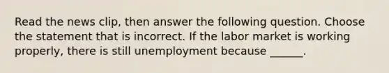 Read the news​ clip, then answer the following question. Choose the statement that is incorrect. If the labor market is working​ properly, there is still unemployment because​ ______.