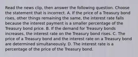 Read the news​ clip, then answer the following question. Choose the statement that is incorrect. A. If the price of a Treasury bond​ rises, other things remaining the​ same, the interest rate falls because the interest payment is a smaller percentage of the Treasury bond price. B. If the demand for Treasury bonds​ increases, the interest rate on the Treasury bond rises. C. The price of a Treasury bond and the interest rate on a Treasury bond are determined simultaneously. D. The interest rate is a percentage of the price of the Treasury bond.