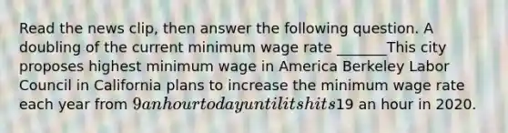 Read the news​ clip, then answer the following question. A doubling of the current minimum wage rate​ _______This city proposes highest minimum wage in America Berkeley Labor Council in California plans to increase the minimum wage rate each year from​ 9 an hour today until its hits​19 an hour in 2020.