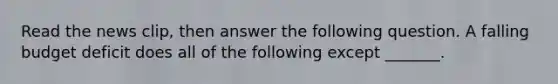 Read the news​ clip, then answer the following question. A falling budget deficit does all of the following except​ _______.