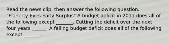 Read the news​ clip, then answer the following question. "Flaherty Eyes Early Surplus" A budget deficit in 2011 does all of the following except​ _______. Cutting the deficit over the next four years​ ______. A falling budget deficit does all of the following except​ _______.