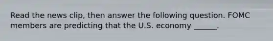 Read the news​ clip, then answer the following question. FOMC members are predicting that the U.S. economy​ ______.