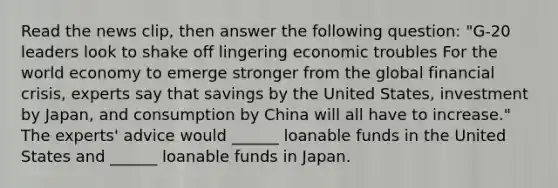 Read the news​ clip, then answer the following question: "​G-20 leaders look to shake off lingering economic troubles For the world economy to emerge stronger from the global financial​ crisis, experts say that savings by the United​ States, investment by​ Japan, and consumption by China will all have to increase." The​ experts' advice would​ ______ loanable funds in the United States and​ ______ loanable funds in Japan.