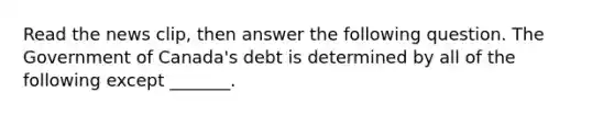 Read the news​ clip, then answer the following question. The Government of​ Canada's debt is determined by all of the following except​ _______.