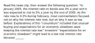 Read the news​ clip, then answer the following question: "In January​ 2005, the interest rate on bonds was​ 4% a year and it was expected to rise to​ 5% a year by the end of 2005. As the rate rose to​ 4.3% during​ February, most commentators​ focused, not on why the interest rate​ rose, but on why it was so low before. Explanations of this​ "conundrum" included that unusual buying and expectations for an economic slowdown were keeping the interest rate low." ​Investors' "expectations for an economic​ slowdown" might lead to a low real interest rate because​ ______.