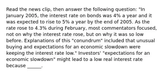 Read the news​ clip, then answer the following question: "In January​ 2005, the interest rate on bonds was​ 4% a year and it was expected to rise to​ 5% a year by the end of 2005. As the rate rose to​ 4.3% during​ February, most commentators​ focused, not on why the interest rate​ rose, but on why it was so low before. Explanations of this​ "conundrum" included that unusual buying and expectations for an economic slowdown were keeping the interest rate low." ​Investors' "expectations for an economic​ slowdown" might lead to a low real interest rate because​ ______.