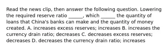 Read the news​ clip, then answer the following question. Lowering the required reserve ratio​ ______, which​ ______ the quantity of loans that​ China's banks can make and the quantity of money created. A. increases excess​ reserves; increases B. increases the currency drain​ ratio; decreases C. decreases excess​ reserves; decreases D. decreases the currency drain​ ratio; increases